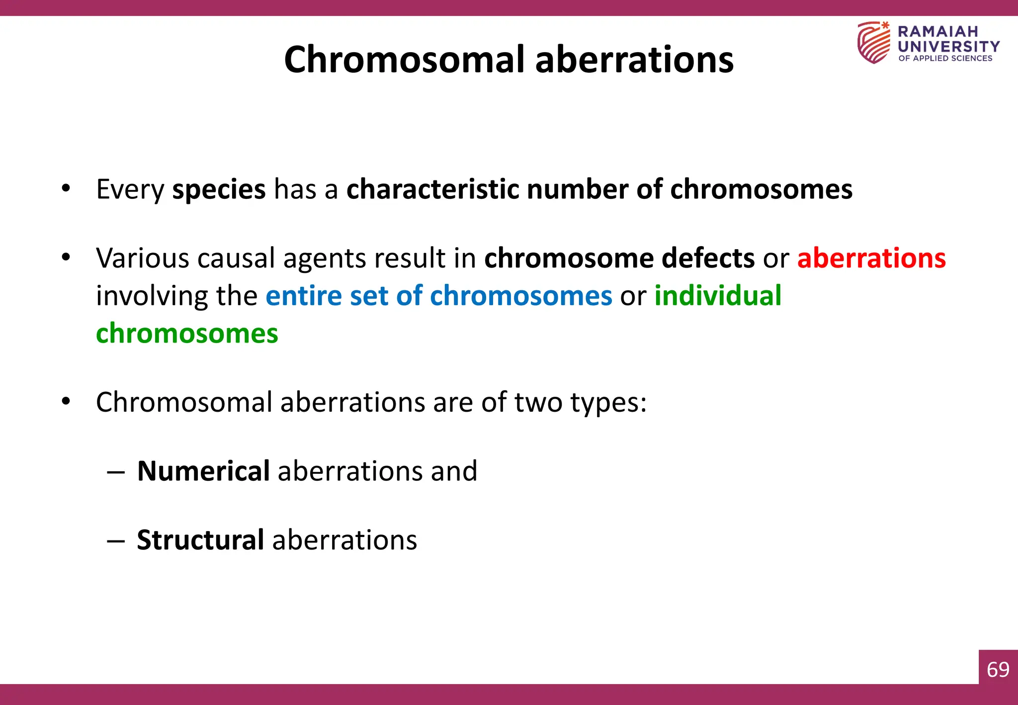 69
Chromosomal aberrations
• Every species has a characteristic number of chromosomes
• Various causal agents result in chromosome defects or aberrations
involving the entire set of chromosomes or individual
chromosomes
• Chromosomal aberrations are of two types:
– Numerical aberrations and
– Structural aberrations
 