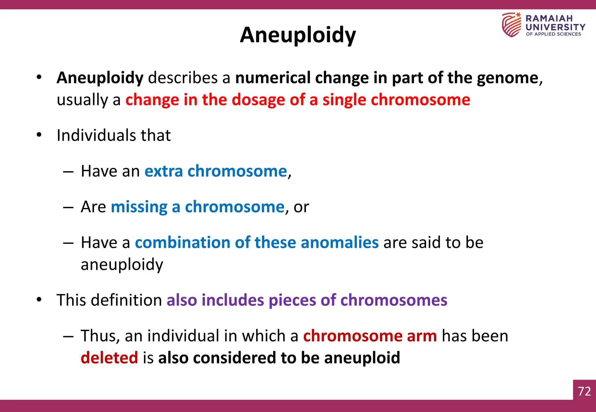 72
Aneuploidy
• Aneuploidy describes a numerical change in part of the genome,
usually a change in the dosage of a single chromosome
• Individuals that
– Have an extra chromosome,
– Are missing a chromosome, or
– Have a combination of these anomalies are said to be
aneuploidy
• This definition also includes pieces of chromosomes
– Thus, an individual in which a chromosome arm has been
deleted is also considered to be aneuploid
 