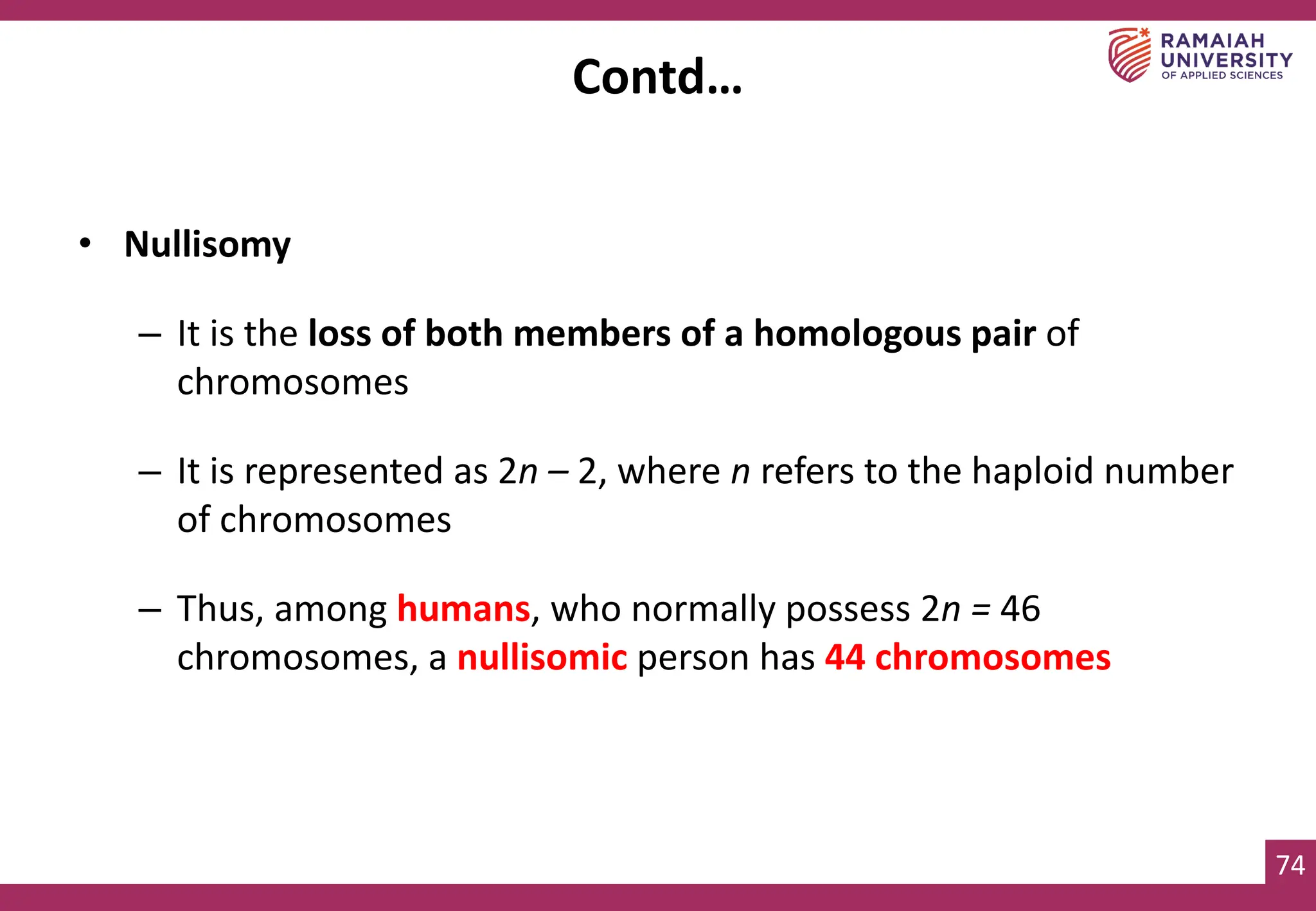 74
• Nullisomy
– It is the loss of both members of a homologous pair of
chromosomes
– It is represented as 2n – 2, where n refers to the haploid number
of chromosomes
– Thus, among humans, who normally possess 2n = 46
chromosomes, a nullisomic person has 44 chromosomes
Contd…
 