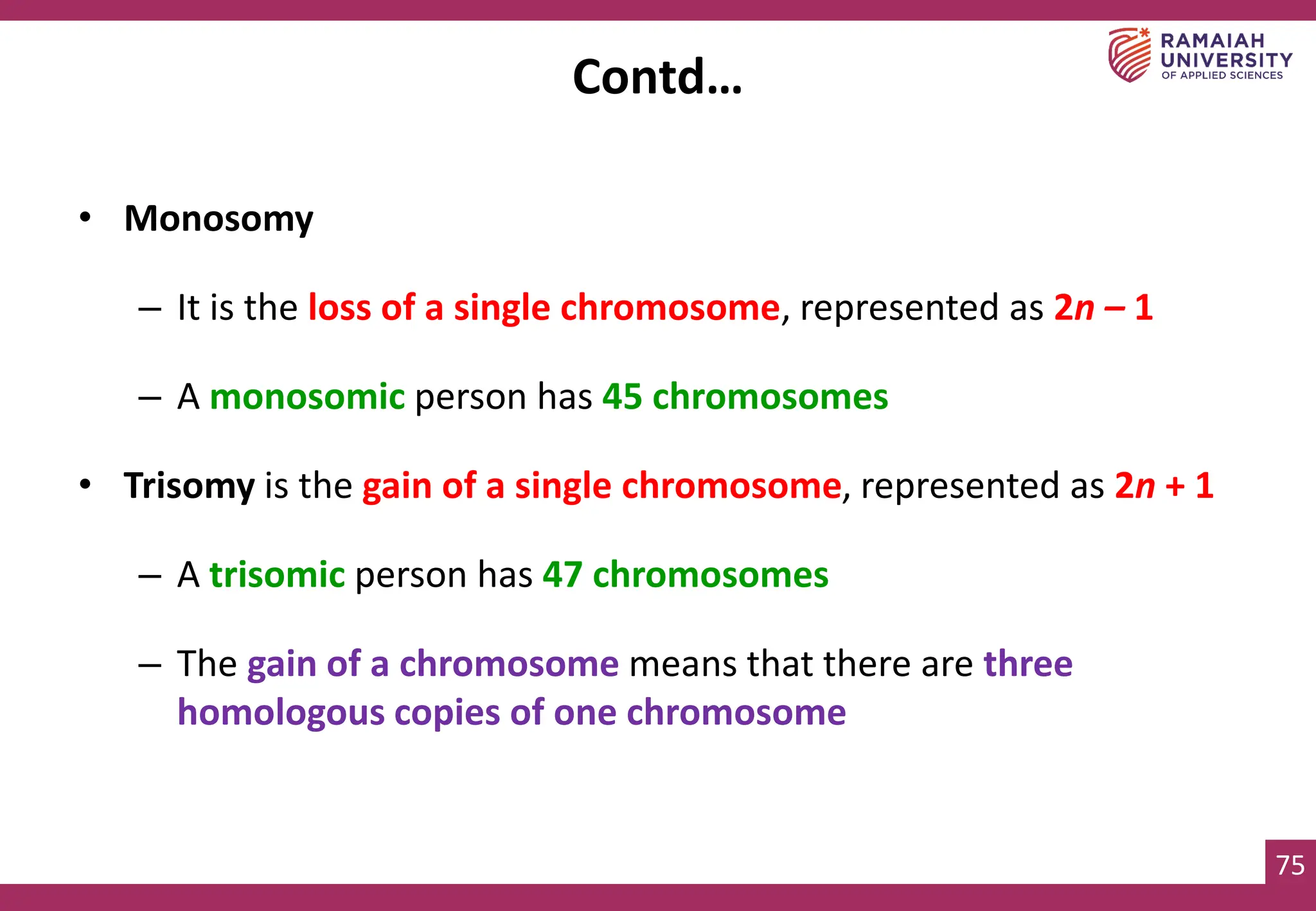 75
• Monosomy
– It is the loss of a single chromosome, represented as 2n – 1
– A monosomic person has 45 chromosomes
• Trisomy is the gain of a single chromosome, represented as 2n + 1
– A trisomic person has 47 chromosomes
– The gain of a chromosome means that there are three
homologous copies of one chromosome
Contd…
 