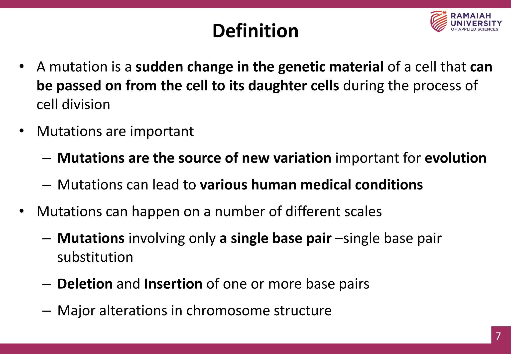 7
Definition
• A mutation is a sudden change in the genetic material of a cell that can
be passed on from the cell to its daughter cells during the process of
cell division
• Mutations are important
– Mutations are the source of new variation important for evolution
– Mutations can lead to various human medical conditions
• Mutations can happen on a number of different scales
– Mutations involving only a single base pair –single base pair
substitution
– Deletion and Insertion of one or more base pairs
– Major alterations in chromosome structure
 