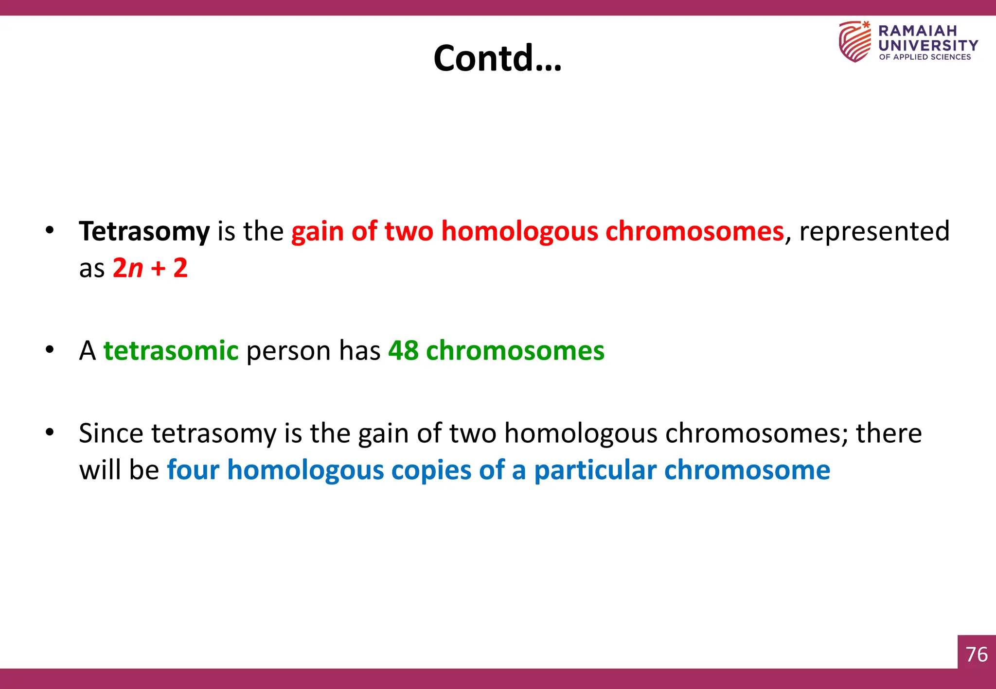 76
• Tetrasomy is the gain of two homologous chromosomes, represented
as 2n + 2
• A tetrasomic person has 48 chromosomes
• Since tetrasomy is the gain of two homologous chromosomes; there
will be four homologous copies of a particular chromosome
Contd…
 
