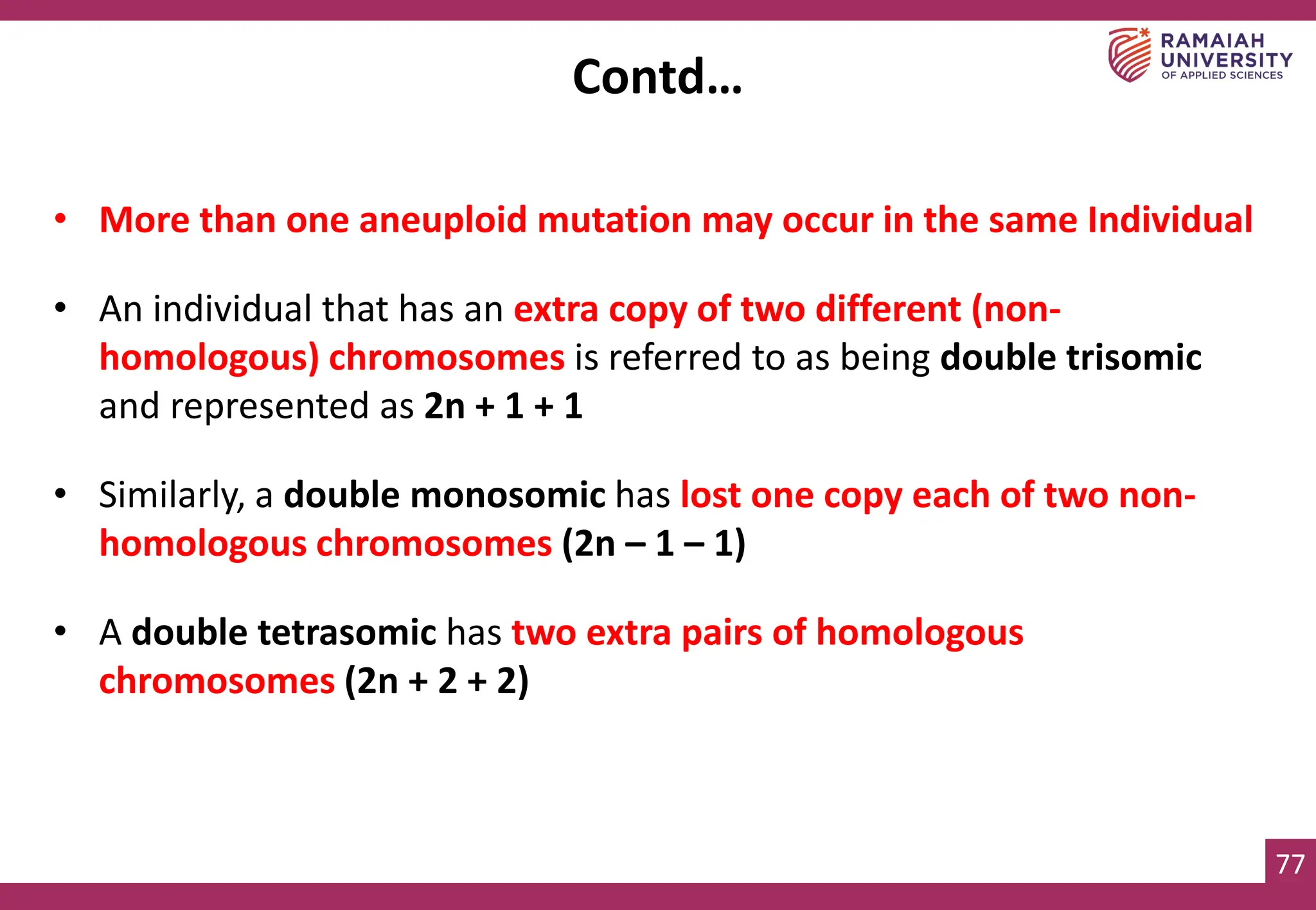 77
• More than one aneuploid mutation may occur in the same Individual
• An individual that has an extra copy of two different (non-
homologous) chromosomes is referred to as being double trisomic
and represented as 2n + 1 + 1
• Similarly, a double monosomic has lost one copy each of two non-
homologous chromosomes (2n – 1 – 1)
• A double tetrasomic has two extra pairs of homologous
chromosomes (2n + 2 + 2)
Contd…
 