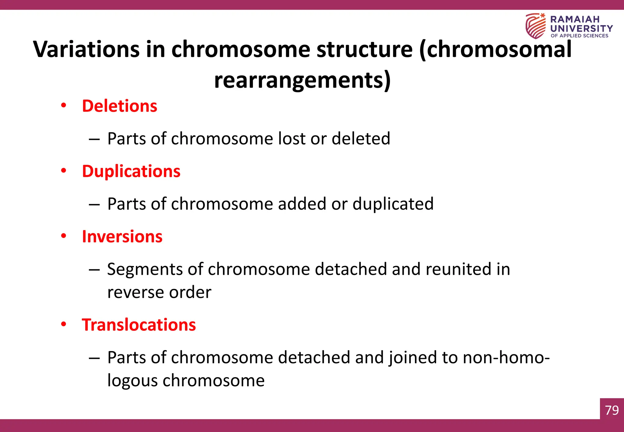 79
Variations in chromosome structure (chromosomal
rearrangements)
• Deletions
– Parts of chromosome lost or deleted
• Duplications
– Parts of chromosome added or duplicated
• Inversions
– Segments of chromosome detached and reunited in
reverse order
• Translocations
– Parts of chromosome detached and joined to non-homo-
logous chromosome
 