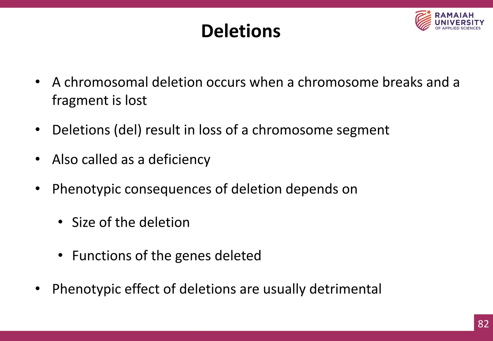 82
Deletions
• A chromosomal deletion occurs when a chromosome breaks and a
fragment is lost
• Deletions (del) result in loss of a chromosome segment
• Also called as a deficiency
• Phenotypic consequences of deletion depends on
• Size of the deletion
• Functions of the genes deleted
• Phenotypic effect of deletions are usually detrimental
 