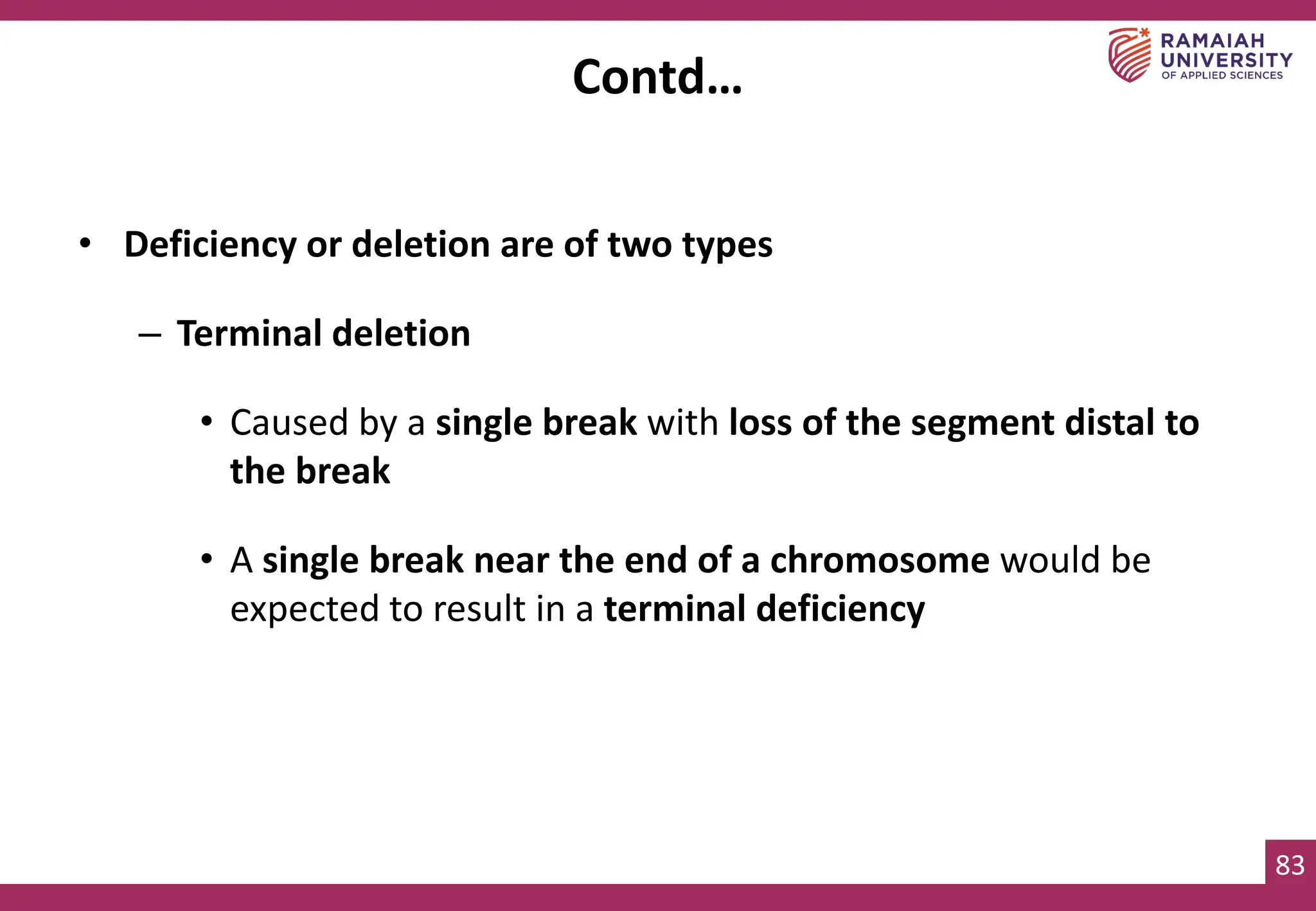 83
• Deficiency or deletion are of two types
– Terminal deletion
• Caused by a single break with loss of the segment distal to
the break
• A single break near the end of a chromosome would be
expected to result in a terminal deficiency
Contd…
 