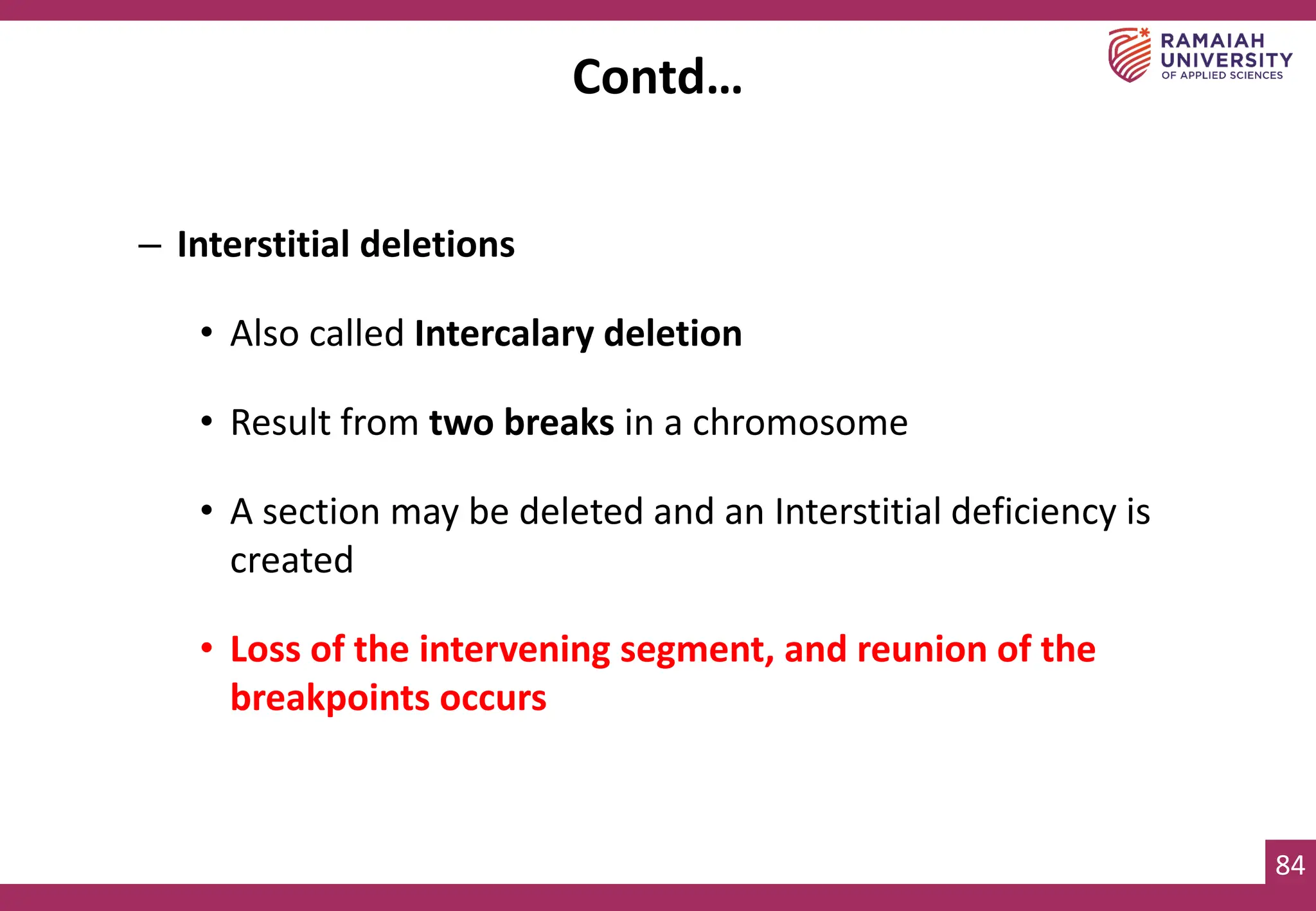 84
– Interstitial deletions
• Also called Intercalary deletion
• Result from two breaks in a chromosome
• A section may be deleted and an Interstitial deficiency is
created
• Loss of the intervening segment, and reunion of the
breakpoints occurs
Contd…
 