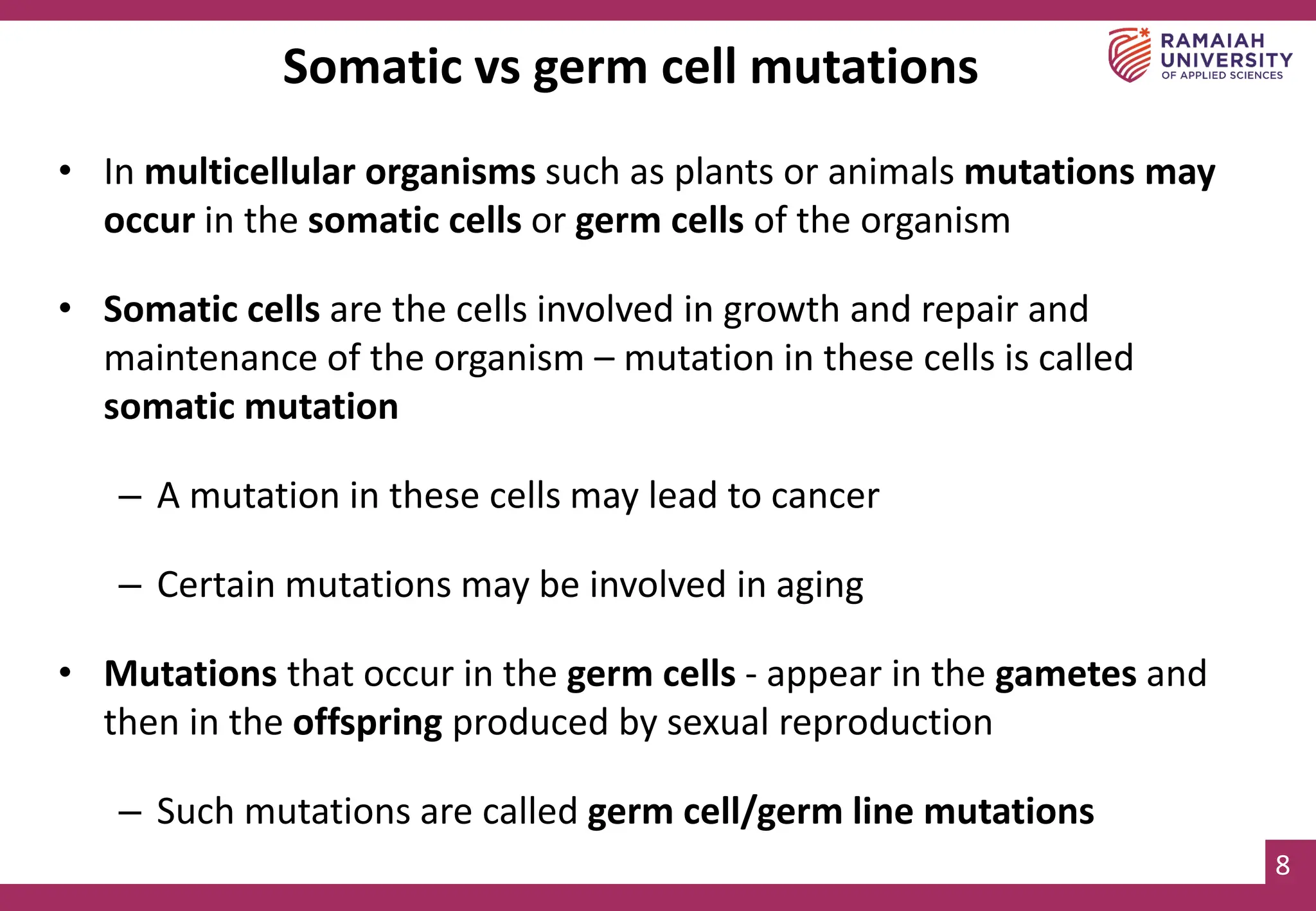 8
Somatic vs germ cell mutations
• In multicellular organisms such as plants or animals mutations may
occur in the somatic cells or germ cells of the organism
• Somatic cells are the cells involved in growth and repair and
maintenance of the organism – mutation in these cells is called
somatic mutation
– A mutation in these cells may lead to cancer
– Certain mutations may be involved in aging
• Mutations that occur in the germ cells - appear in the gametes and
then in the offspring produced by sexual reproduction
– Such mutations are called germ cell/germ line mutations
 
