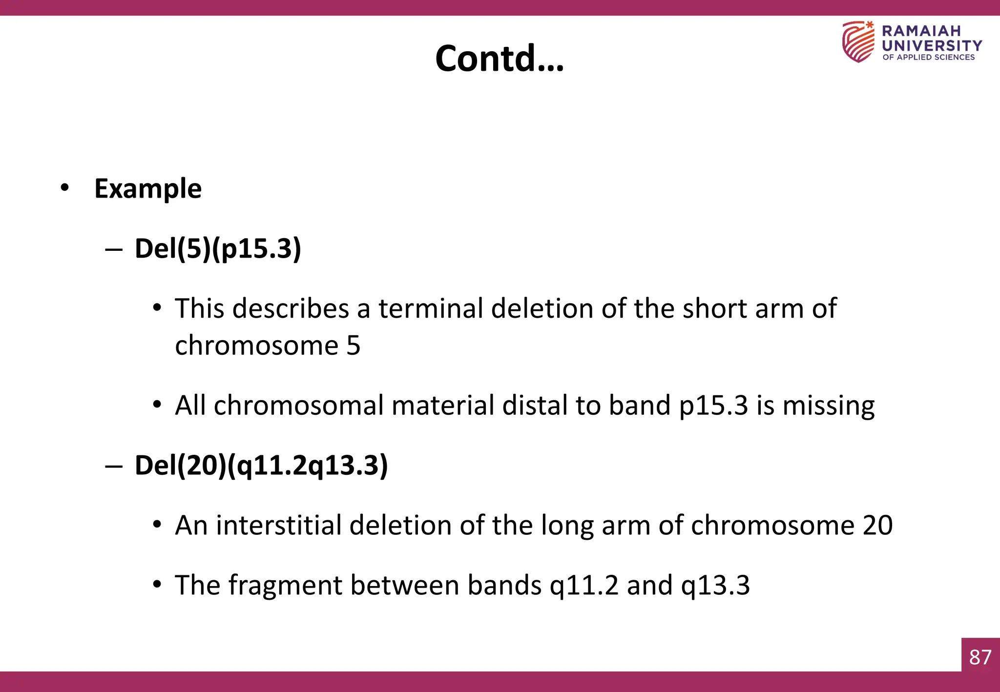 87
• Example
– Del(5)(p15.3)
• This describes a terminal deletion of the short arm of
chromosome 5
• All chromosomal material distal to band p15.3 is missing
– Del(20)(q11.2q13.3)
• An interstitial deletion of the long arm of chromosome 20
• The fragment between bands q11.2 and q13.3
Contd…
 