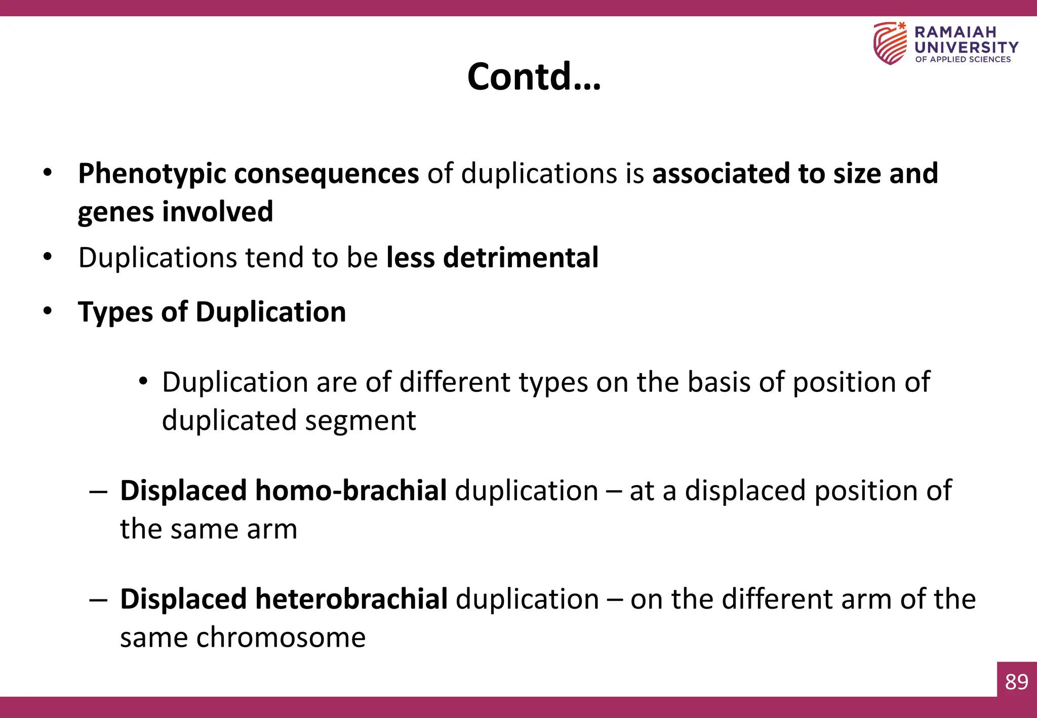 89
• Phenotypic consequences of duplications is associated to size and
genes involved
• Duplications tend to be less detrimental
• Types of Duplication
• Duplication are of different types on the basis of position of
duplicated segment
– Displaced homo-brachial duplication – at a displaced position of
the same arm
– Displaced heterobrachial duplication – on the different arm of the
same chromosome
Contd…
 