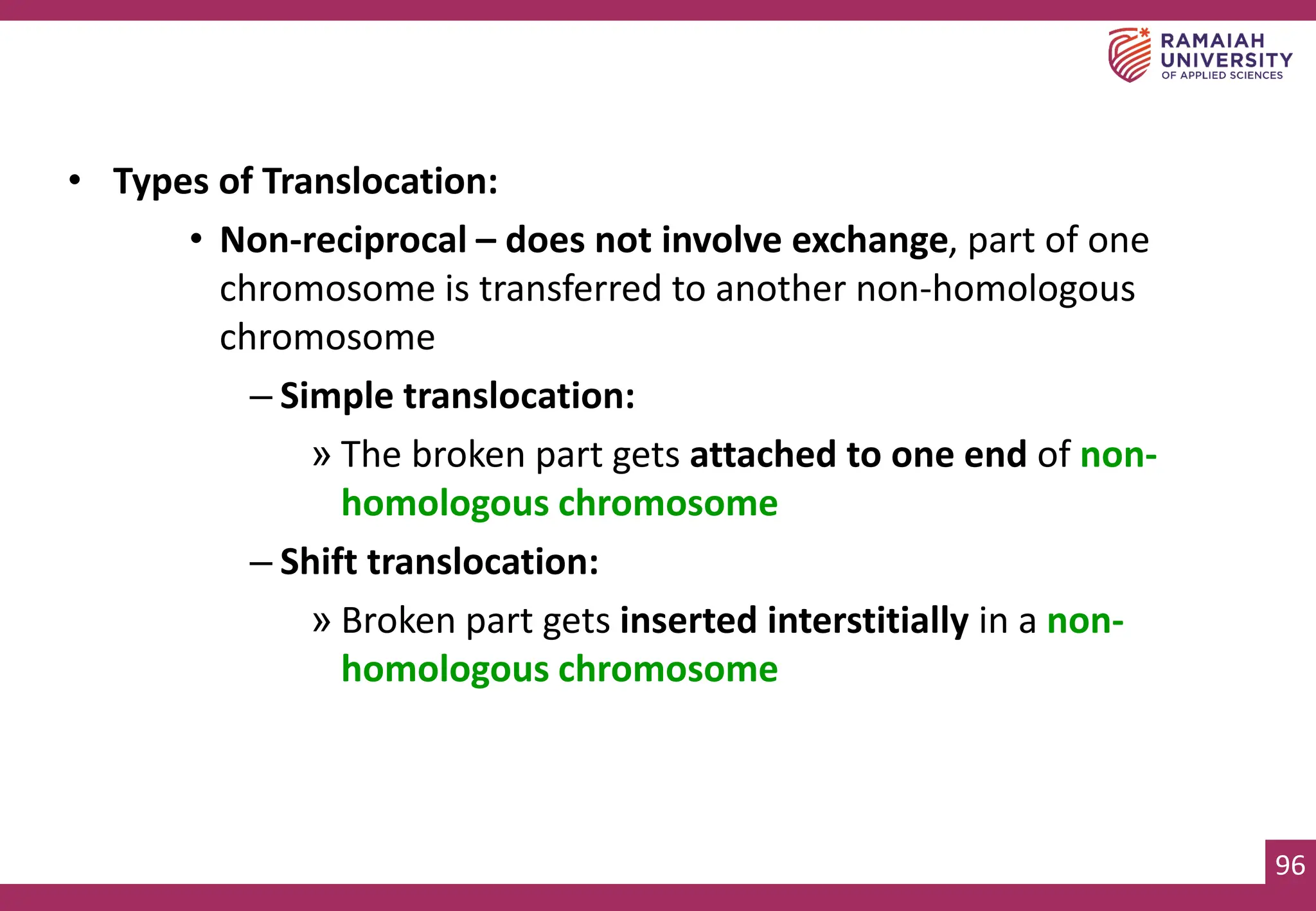 96
• Types of Translocation:
• Non-reciprocal – does not involve exchange, part of one
chromosome is transferred to another non-homologous
chromosome
– Simple translocation:
» The broken part gets attached to one end of non-
homologous chromosome
– Shift translocation:
» Broken part gets inserted interstitially in a non-
homologous chromosome
 