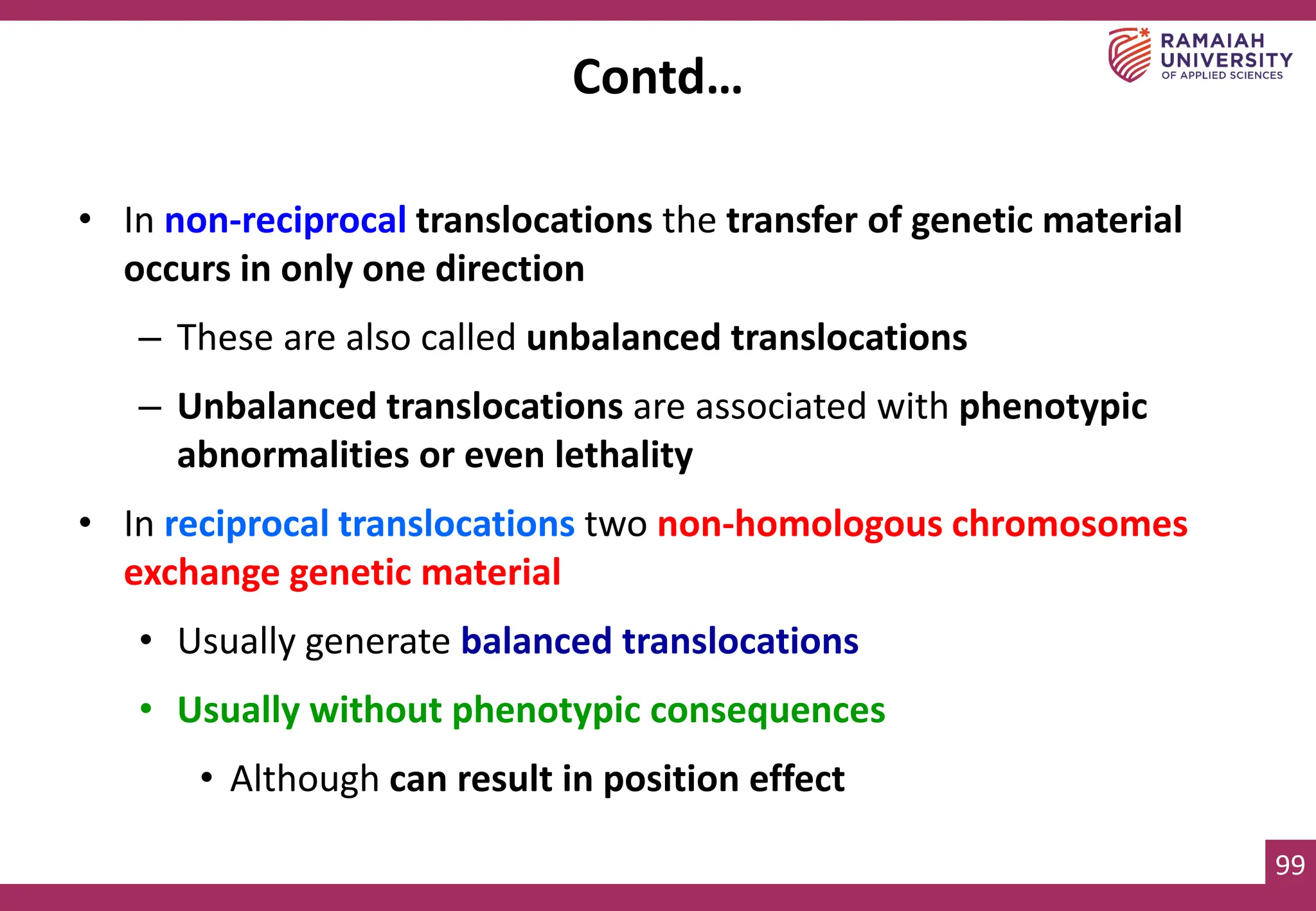 99
• In non-reciprocal translocations the transfer of genetic material
occurs in only one direction
– These are also called unbalanced translocations
– Unbalanced translocations are associated with phenotypic
abnormalities or even lethality
• In reciprocal translocations two non-homologous chromosomes
exchange genetic material
• Usually generate balanced translocations
• Usually without phenotypic consequences
• Although can result in position effect
Contd…
 