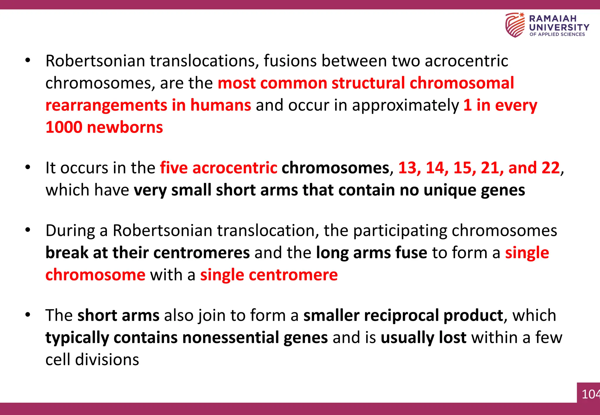 104
• Robertsonian translocations, fusions between two acrocentric
chromosomes, are the most common structural chromosomal
rearrangements in humans and occur in approximately 1 in every
1000 newborns
• It occurs in the five acrocentric chromosomes, 13, 14, 15, 21, and 22,
which have very small short arms that contain no unique genes
• During a Robertsonian translocation, the participating chromosomes
break at their centromeres and the long arms fuse to form a single
chromosome with a single centromere
• The short arms also join to form a smaller reciprocal product, which
typically contains nonessential genes and is usually lost within a few
cell divisions
 