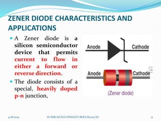 ZENER DIODE CHARACTERISTICS AND
APPLICATIONS
 A Zener diode is a
silicon semiconductor
device that permits
current to flow in
either a forward or
reverse direction.
 The diode consists of a
special, heavily doped
p-n junction,
4/18/2024 12
Dr NSR/AP/ECE/PSNACET/BEEE/R2022/AU
 