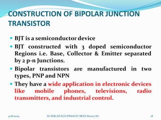 CONSTRUCTION OF BIPOLAR JUNCTION
TRANSISTOR
 BJT is a semiconductor device
 BJT constructed with 3 doped semiconductor
Regions i.e. Base, Collector & Emitter separated
by 2 p-n Junctions.
 Bipolar transistors are manufactured in two
types, PNP and NPN
 They have a wide application in electronic devices
like mobile phones, televisions, radio
transmitters, and industrial control.
4/18/2024 18
Dr NSR/AP/ECE/PSNACET/BEEE/R2022/AU
 