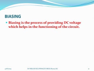 BIASING
 Biasing is the process of providing DC voltage
which helps in the functioning of the circuit.
4/18/2024 21
Dr NSR/AP/ECE/PSNACET/BEEE/R2022/AU
 
