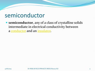 semiconductor
 semiconductor, any of a class of crystalline solids
intermediate in electrical conductivity between
a conductor and an insulator.
4/18/2024 Dr NSR/AP/ECE/PSNACET/BEEE/R2022/AU 3
 