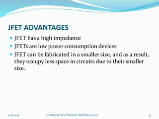 JFET ADVANTAGES
 JFET has a high impedance
 JFETs are low power consumption devices
 JFET can be fabricated in a smaller size, and as a result,
they occupy less space in circuits due to their smaller
size.
4/18/2024 Dr NSR/AP/ECE/PSNACET/BEEE/R2022/AU 33
 