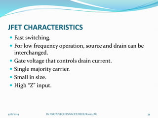 JFET CHARACTERISTICS
 Fast switching.
 For low frequency operation, source and drain can be
interchanged.
 Gate voltage that controls drain current.
 Single majority carrier.
 Small in size.
 High “Z” input.
4/18/2024 Dr NSR/AP/ECE/PSNACET/BEEE/R2022/AU 34
 