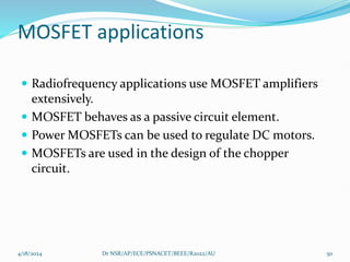 MOSFET applications
 Radiofrequency applications use MOSFET amplifiers
extensively.
 MOSFET behaves as a passive circuit element.
 Power MOSFETs can be used to regulate DC motors.
 MOSFETs are used in the design of the chopper
circuit.
4/18/2024 Dr NSR/AP/ECE/PSNACET/BEEE/R2022/AU 50
 