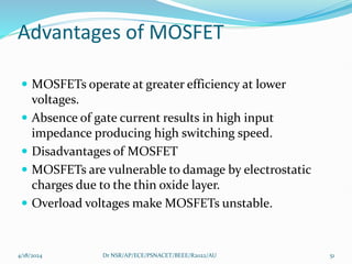Advantages of MOSFET
 MOSFETs operate at greater efficiency at lower
voltages.
 Absence of gate current results in high input
impedance producing high switching speed.
 Disadvantages of MOSFET
 MOSFETs are vulnerable to damage by electrostatic
charges due to the thin oxide layer.
 Overload voltages make MOSFETs unstable.
4/18/2024 Dr NSR/AP/ECE/PSNACET/BEEE/R2022/AU 51
 