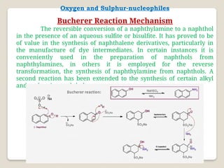 Oxygen and Sulphur-nucleophiles
Bucherer Reaction Mechanism
The reversible conversion of a naphthylamine to a naphthol
in the presence of an aqueous sulfite or bisulfite. It has proved to be
of value in the synthesis of naphthalene derivatives, particularly in
the manufacture of dye intermediates. In certain instances it is
conveniently used in the preparation of naphthols from
naphthylamines, in others it is employed for the reverse
transformation, the synthesis of naphthylamine from naphthols. A
second reaction has been extended to the synthesis of certain alkyl
and aryl aminonaphthalenes.
 