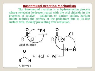 Rosenmund Reaction Mechanism
The Rosenmund reaction is a hydrogenation process
where molecular hydrogen reacts with the acyl chloride in the
presence of catalyst – palladium on barium sulfate. Barium
sulfate reduces the activity of the palladium due to its low
surface area, thereby preventing over reduction.
 