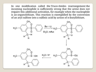In one modification called the Truce–Smiles rearrangement the
incoming nucleophile is sufficiently strong that the arene does not
require this additional activation, for example when the nucleophile
is an organolithium. This reaction is exemplified by the conversion
of an aryl sulfone into a sulfinic acid by action of n-butyllithium.
 