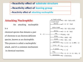 Attacking Nucleophile:
An attacking nucleophile
is a
chemical species that donates a pair
of electrons to an electron-deficient
species, known as an electrophile.
This process is called a nucleophilic
attack, and it's a common mechanism
in chemical reactions.
• Reactivity effect of substrate structure
• Reactivity effect of leaving group
• Reactivity effect of attacking nucleophile
 