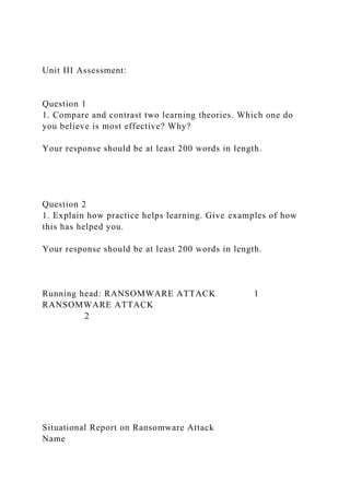 Unit III Assessment:
Question 1
1. Compare and contrast two learning theories. Which one do
you believe is most effective? Why?
Your response should be at least 200 words in length.
Question 2
1. Explain how practice helps learning. Give examples of how
this has helped you.
Your response should be at least 200 words in length.
Running head: RANSOMWARE ATTACK 1
RANSOMWARE ATTACK
2
Situational Report on Ransomware Attack
Name
 