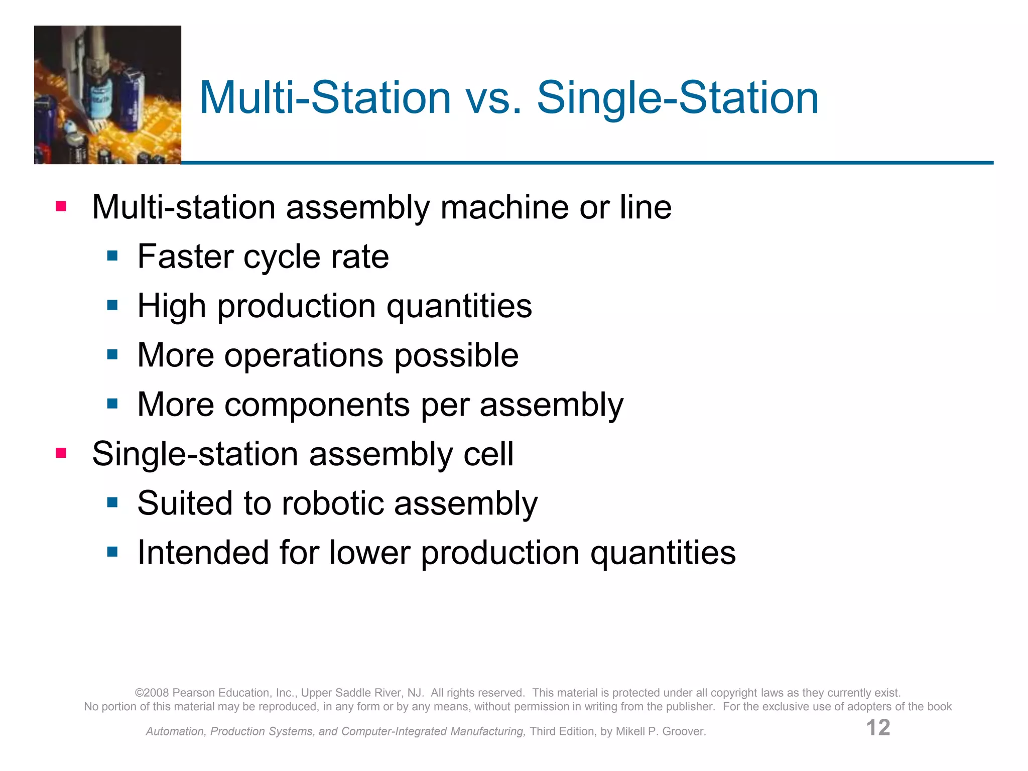 ©2008 Pearson Education, Inc., Upper Saddle River, NJ. All rights reserved. This material is protected under all copyright laws as they currently exist.
No portion of this material may be reproduced, in any form or by any means, without permission in writing from the publisher. For the exclusive use of adopters of the book
Automation, Production Systems, and Computer-Integrated Manufacturing, Third Edition, by Mikell P. Groover. 12
Multi-Station vs. Single-Station
 Multi-station assembly machine or line
 Faster cycle rate
 High production quantities
 More operations possible
 More components per assembly
 Single-station assembly cell
 Suited to robotic assembly
 Intended for lower production quantities
 