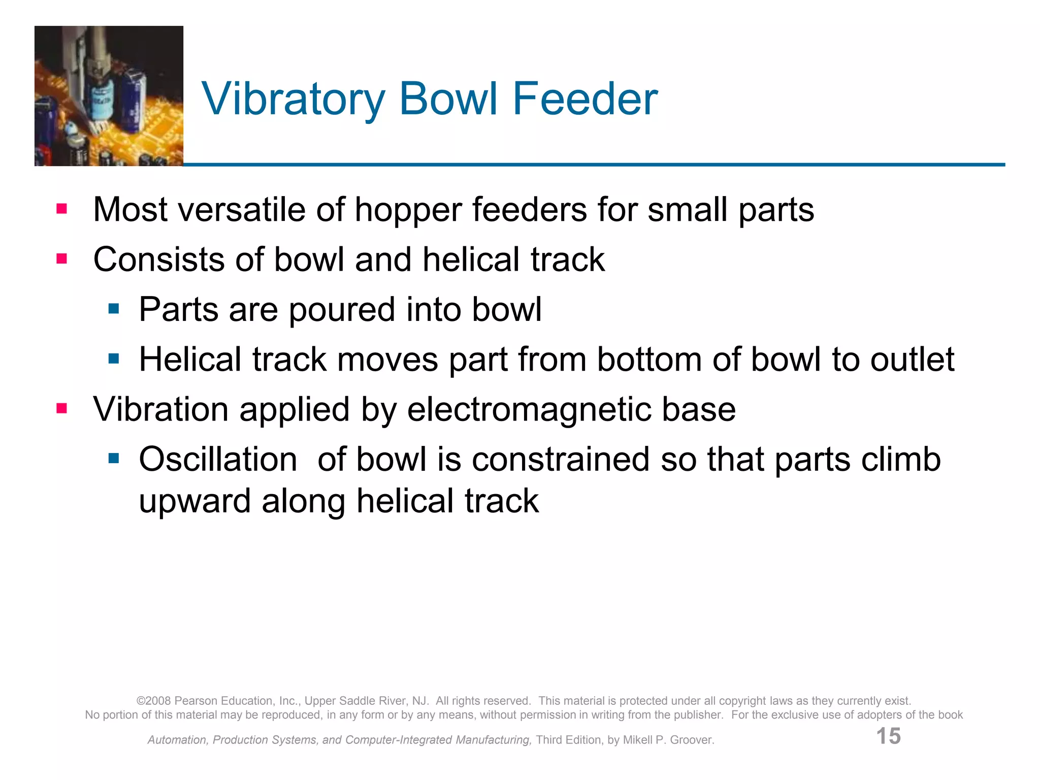 ©2008 Pearson Education, Inc., Upper Saddle River, NJ. All rights reserved. This material is protected under all copyright laws as they currently exist.
No portion of this material may be reproduced, in any form or by any means, without permission in writing from the publisher. For the exclusive use of adopters of the book
Automation, Production Systems, and Computer-Integrated Manufacturing, Third Edition, by Mikell P. Groover. 15
Vibratory Bowl Feeder
 Most versatile of hopper feeders for small parts
 Consists of bowl and helical track
 Parts are poured into bowl
 Helical track moves part from bottom of bowl to outlet
 Vibration applied by electromagnetic base
 Oscillation of bowl is constrained so that parts climb
upward along helical track
 