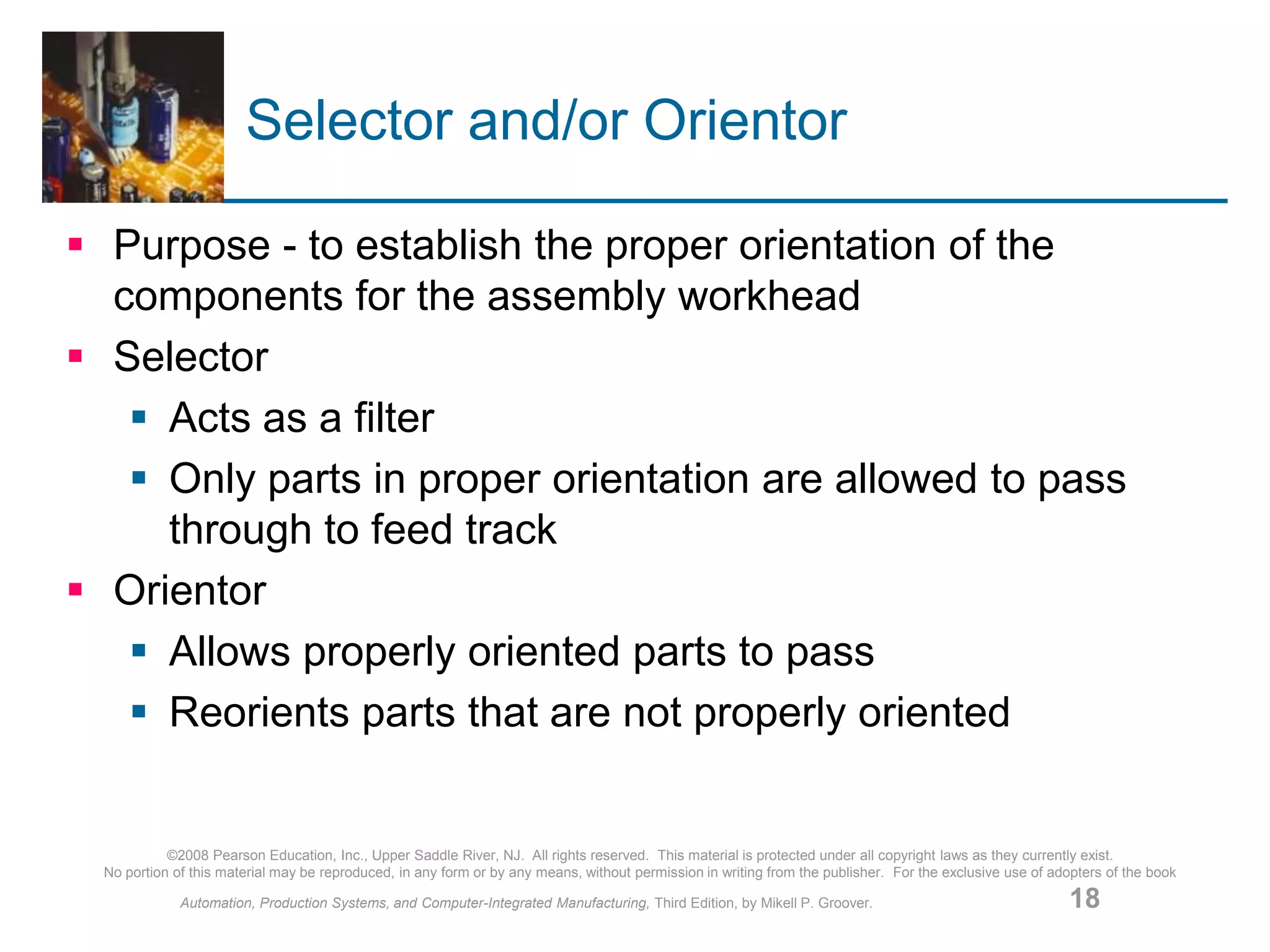 ©2008 Pearson Education, Inc., Upper Saddle River, NJ. All rights reserved. This material is protected under all copyright laws as they currently exist.
No portion of this material may be reproduced, in any form or by any means, without permission in writing from the publisher. For the exclusive use of adopters of the book
Automation, Production Systems, and Computer-Integrated Manufacturing, Third Edition, by Mikell P. Groover. 18
Selector and/or Orientor
 Purpose - to establish the proper orientation of the
components for the assembly workhead
 Selector
 Acts as a filter
 Only parts in proper orientation are allowed to pass
through to feed track
 Orientor
 Allows properly oriented parts to pass
 Reorients parts that are not properly oriented
 