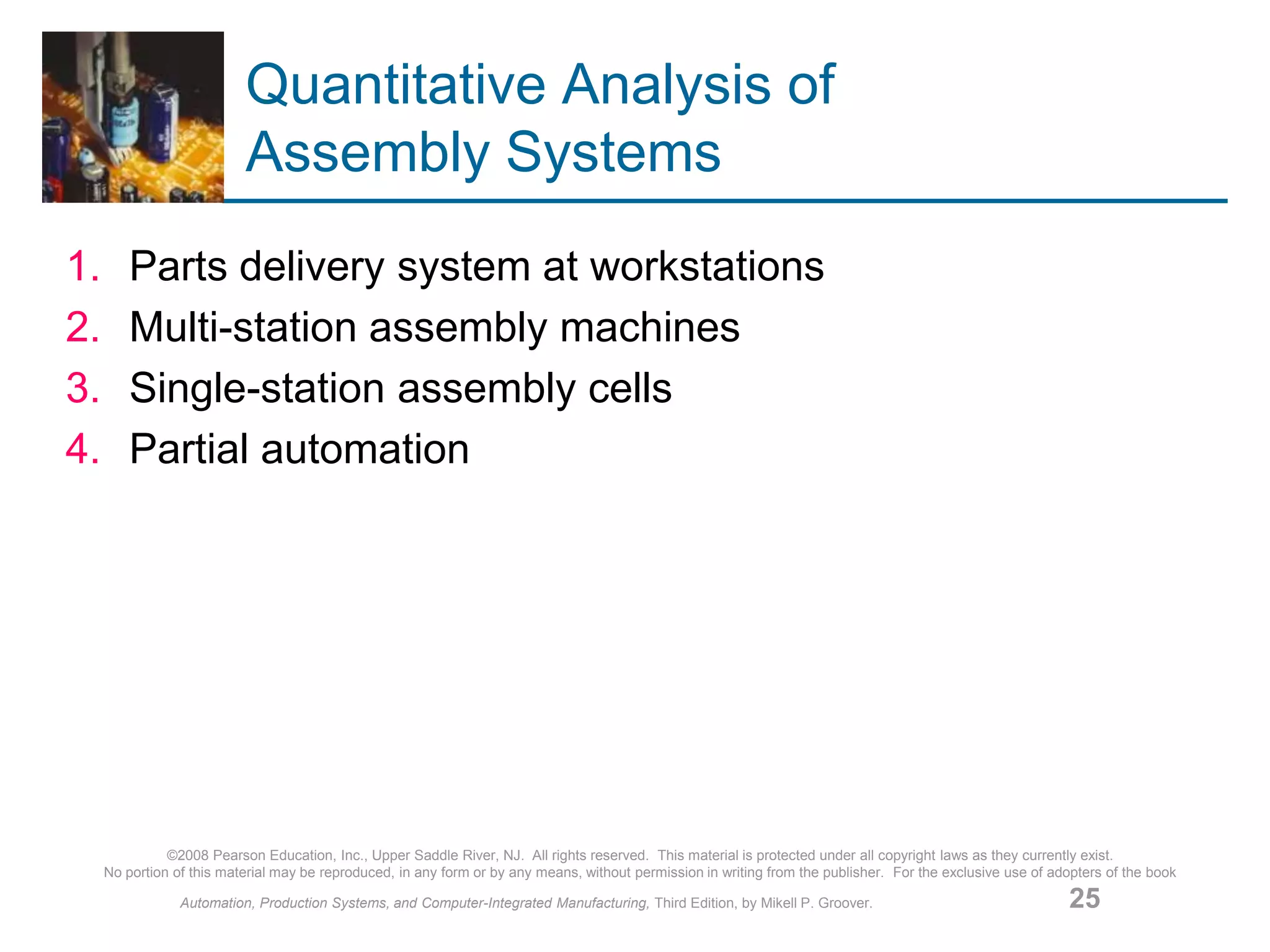 ©2008 Pearson Education, Inc., Upper Saddle River, NJ. All rights reserved. This material is protected under all copyright laws as they currently exist.
No portion of this material may be reproduced, in any form or by any means, without permission in writing from the publisher. For the exclusive use of adopters of the book
Automation, Production Systems, and Computer-Integrated Manufacturing, Third Edition, by Mikell P. Groover. 25
Quantitative Analysis of
Assembly Systems
1. Parts delivery system at workstations
2. Multi-station assembly machines
3. Single-station assembly cells
4. Partial automation
 