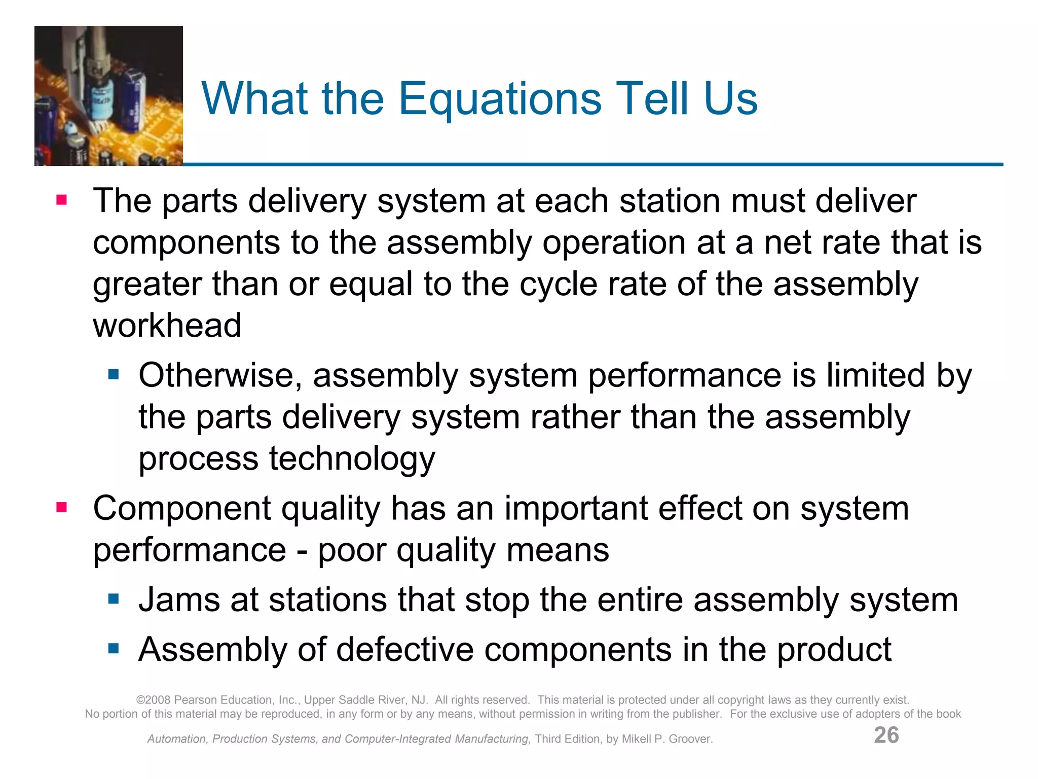 ©2008 Pearson Education, Inc., Upper Saddle River, NJ. All rights reserved. This material is protected under all copyright laws as they currently exist.
No portion of this material may be reproduced, in any form or by any means, without permission in writing from the publisher. For the exclusive use of adopters of the book
Automation, Production Systems, and Computer-Integrated Manufacturing, Third Edition, by Mikell P. Groover. 26
What the Equations Tell Us
 The parts delivery system at each station must deliver
components to the assembly operation at a net rate that is
greater than or equal to the cycle rate of the assembly
workhead
 Otherwise, assembly system performance is limited by
the parts delivery system rather than the assembly
process technology
 Component quality has an important effect on system
performance - poor quality means
 Jams at stations that stop the entire assembly system
 Assembly of defective components in the product
 