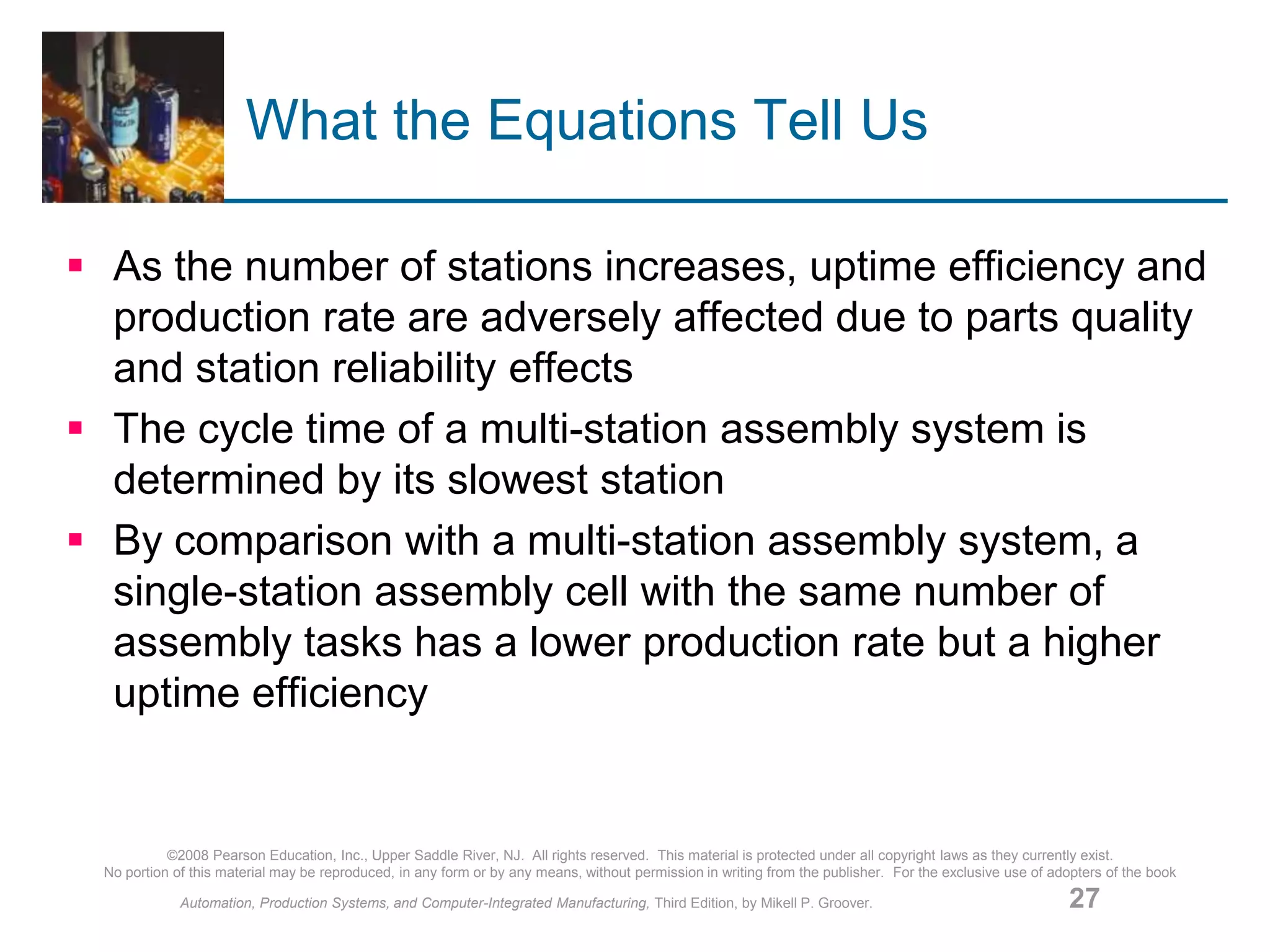 ©2008 Pearson Education, Inc., Upper Saddle River, NJ. All rights reserved. This material is protected under all copyright laws as they currently exist.
No portion of this material may be reproduced, in any form or by any means, without permission in writing from the publisher. For the exclusive use of adopters of the book
Automation, Production Systems, and Computer-Integrated Manufacturing, Third Edition, by Mikell P. Groover. 27
What the Equations Tell Us
 As the number of stations increases, uptime efficiency and
production rate are adversely affected due to parts quality
and station reliability effects
 The cycle time of a multi-station assembly system is
determined by its slowest station
 By comparison with a multi-station assembly system, a
single-station assembly cell with the same number of
assembly tasks has a lower production rate but a higher
uptime efficiency
 
