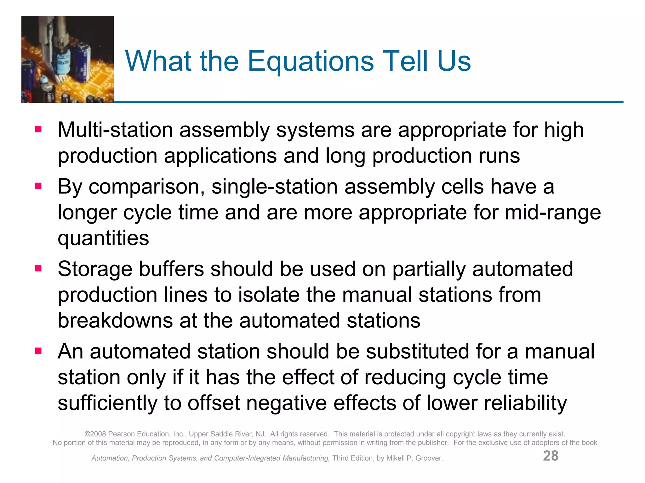 ©2008 Pearson Education, Inc., Upper Saddle River, NJ. All rights reserved. This material is protected under all copyright laws as they currently exist.
No portion of this material may be reproduced, in any form or by any means, without permission in writing from the publisher. For the exclusive use of adopters of the book
Automation, Production Systems, and Computer-Integrated Manufacturing, Third Edition, by Mikell P. Groover. 28
What the Equations Tell Us
 Multi-station assembly systems are appropriate for high
production applications and long production runs
 By comparison, single-station assembly cells have a
longer cycle time and are more appropriate for mid-range
quantities
 Storage buffers should be used on partially automated
production lines to isolate the manual stations from
breakdowns at the automated stations
 An automated station should be substituted for a manual
station only if it has the effect of reducing cycle time
sufficiently to offset negative effects of lower reliability
 