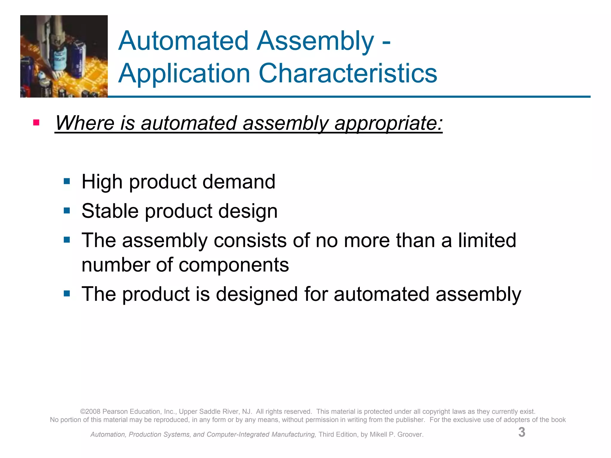 ©2008 Pearson Education, Inc., Upper Saddle River, NJ. All rights reserved. This material is protected under all copyright laws as they currently exist.
No portion of this material may be reproduced, in any form or by any means, without permission in writing from the publisher. For the exclusive use of adopters of the book
Automation, Production Systems, and Computer-Integrated Manufacturing, Third Edition, by Mikell P. Groover. 3
Automated Assembly -
Application Characteristics
 Where is automated assembly appropriate:
 High product demand
 Stable product design
 The assembly consists of no more than a limited
number of components
 The product is designed for automated assembly
 