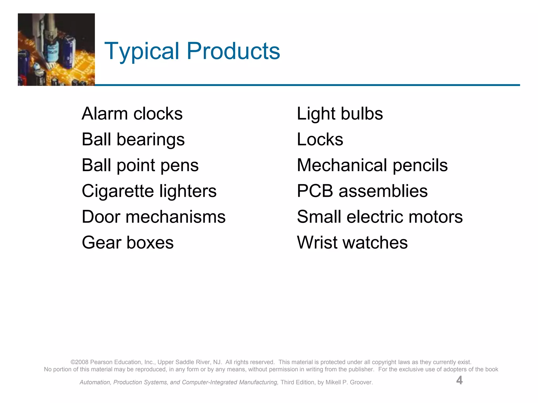 ©2008 Pearson Education, Inc., Upper Saddle River, NJ. All rights reserved. This material is protected under all copyright laws as they currently exist.
No portion of this material may be reproduced, in any form or by any means, without permission in writing from the publisher. For the exclusive use of adopters of the book
Automation, Production Systems, and Computer-Integrated Manufacturing, Third Edition, by Mikell P. Groover. 4
Typical Products
Alarm clocks Light bulbs
Ball bearings Locks
Ball point pens Mechanical pencils
Cigarette lighters PCB assemblies
Door mechanisms Small electric motors
Gear boxes Wrist watches
 