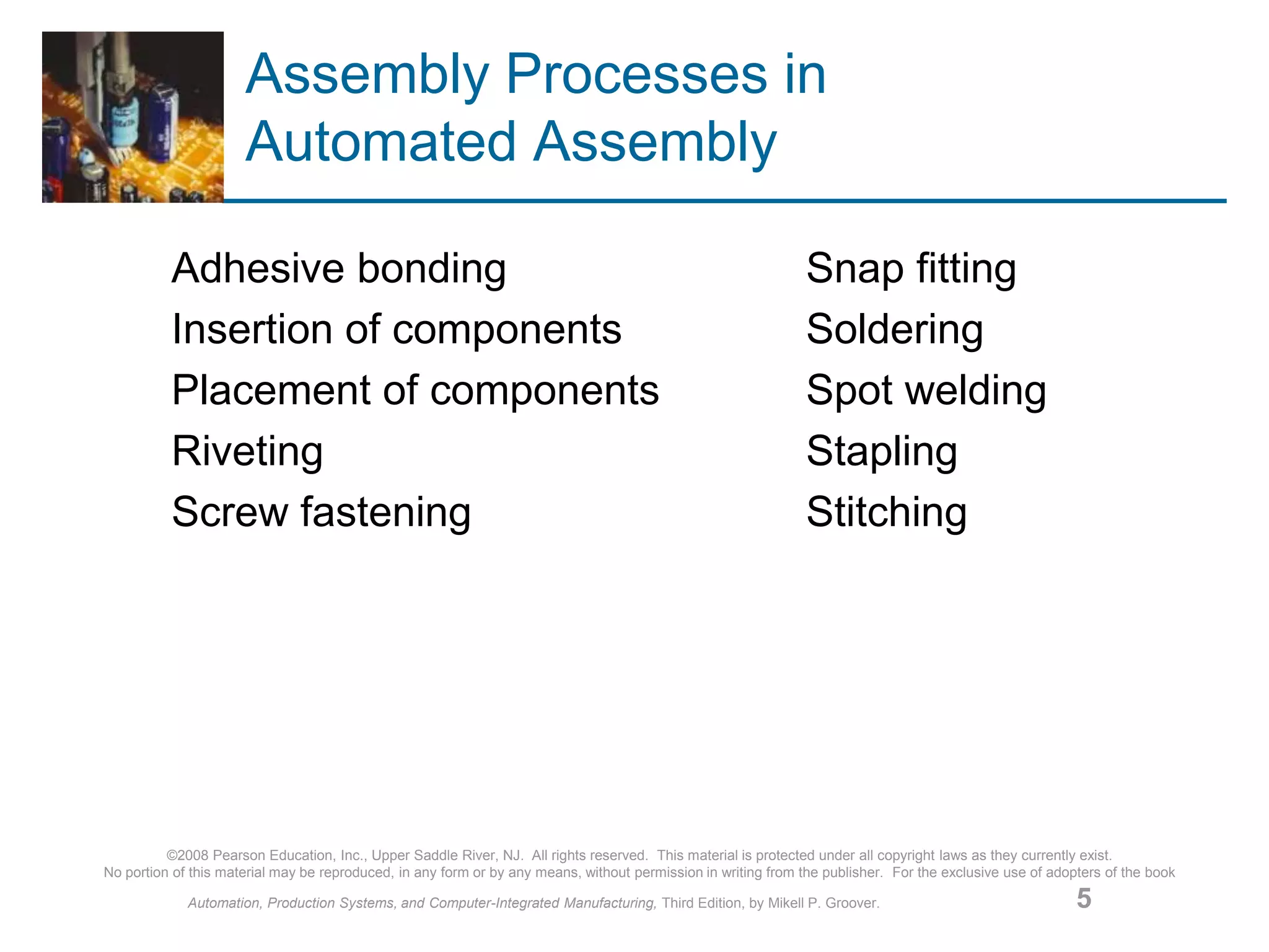 ©2008 Pearson Education, Inc., Upper Saddle River, NJ. All rights reserved. This material is protected under all copyright laws as they currently exist.
No portion of this material may be reproduced, in any form or by any means, without permission in writing from the publisher. For the exclusive use of adopters of the book
Automation, Production Systems, and Computer-Integrated Manufacturing, Third Edition, by Mikell P. Groover. 5
Assembly Processes in
Automated Assembly
Adhesive bonding Snap fitting
Insertion of components Soldering
Placement of components Spot welding
Riveting Stapling
Screw fastening Stitching
 