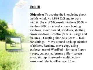 Unit III
Objective: To acquire the knowledge about
the Ms windows 95/98 O/S and to work
with it. Basic of Microsoft windows 95/98 –
window 2000 an introduction – booting
windows, move around, windows, shutting
down windows – control panels – usage and
features – Creating shortcuts, Icons – Task
bar settings – Move around desktop creation
of folders, Rename, move copy using
explorer- use of WordPad – format a floppy
– copy, cut, paste, rename a file – screen
saver, startup password – multimedia –
virus – introduction/Damage /Cure
 
