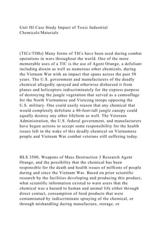 Unit III Case Study Impact of Toxic Industrial
Chemicals/Materials
(TICs/TIMs) Many forms of TICs have been used during combat
operations in wars throughout the world. One of the more
memorable uses of a TIC is the use of Agent Orange, a defoliant
including dioxin as well as numerous other chemicals, during
the Vietnam War with an impact that spans across the past 50
years. The U.S. government and manufacturers of the deadly
chemical allegedly sprayed and otherwise disbursed it from
planes and helicopters indiscriminately for the express purpose
of destroying the jungle vegetation that served as a camouflage
for the North Vietnamese and Vietcong troops opposing the
U.S. military. One could easily reason that any chemical that
would completely defoliate a 40-foot-tall jungle canopy could
equally destroy any other lifeform as well. The Veterans
Administration, the U.S. federal government, and manufacturers
have begun actions to accept some responsibility for the health
issues left in the wake of this deadly chemical on Vietnamese
people and Vietnam War combat veterans still suffering today.
HLS 3500, Weapons of Mass Destruction 3 Research Agent
Orange, and the possibility that the chemical has been
responsible for the death and health issues of millions of people
during and since the Vietnam War. Based on prior scientific
research by the facilities developing and producing this product,
what scientific information existed to warn users that the
chemical was a hazard to human and animal life either through
direct contact, consumption of food products that were
contaminated by indiscriminate spraying of the chemical, or
through mishandling during manufacture, storage, or
 