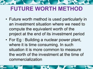 FUTURE WORTH METHOD
• Future worth method is used particularly in
an investment situation where we need to
compute the equivalent worth of the
project at the end of its investment period
• For Eg : Building a nuclear power plant,
where it is time consuming. In such
situation it is more common to measure
the worth of the investment at the time of
commercialization
 