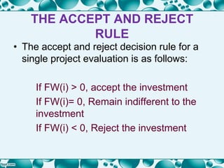 THE ACCEPT AND REJECT
RULE
• The accept and reject decision rule for a
single project evaluation is as follows:
If FW(i) > 0, accept the investment
If FW(i)= 0, Remain indifferent to the
investment
If FW(i) < 0, Reject the investment
 