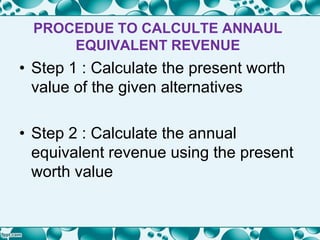 PROCEDUE TO CALCULTE ANNAUL
EQUIVALENT REVENUE
• Step 1 : Calculate the present worth
value of the given alternatives
• Step 2 : Calculate the annual
equivalent revenue using the present
worth value
 