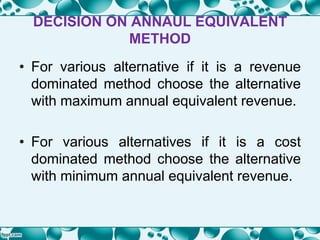 DECISION ON ANNAUL EQUIVALENT
METHOD
• For various alternative if it is a revenue
dominated method choose the alternative
with maximum annual equivalent revenue.
• For various alternatives if it is a cost
dominated method choose the alternative
with minimum annual equivalent revenue.
 