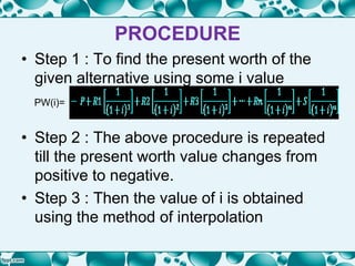 PROCEDURE
• Step 1 : To find the present worth of the
given alternative using some i value
PW(i)=
• Step 2 : The above procedure is repeated
till the present worth value changes from
positive to negative.
• Step 3 : Then the value of i is obtained
using the method of interpolation
 
