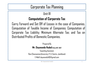 Corporate Tax Planning
Unit III
Computation of Corporate Tax
Carry Forward and Set Off of Losses in the case of Companies,
Computation of Taxable Income of Companies; Computation of
Corporate Tax Liability; Minimum Alternate Tax; and Tax on
Corporate Tax Liability; Minimum Alternate Tax; and Tax on
Distributed Profits of Domestic Companies.
Prepared By
Mr. Dayananda Huded M.Com NET, KSET
Teasching Assistant,
Rani Channamma University, P. G. Centre, Jamkhandi
E-Maill: dayanandch65@gmail.com
1
Mr. Dayananda Huded
 