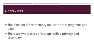 MEMORY UNIT
 The function of the memory unit is to store programs and
data.
 There are two classes of storage, called primary and
secondary.
 