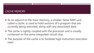 CACHE MEMORY
 As an adjunct to the main memory, a smaller, faster RAM unit,
called a cache, is used to hold sections of a program that are
currently being executed, along with any associated data.
 The cache is tightly coupled with the processor and is usually
contained on the same integrated-circuit chip.
 The purpose of the cache is to facilitate high instruction execution
rates
 